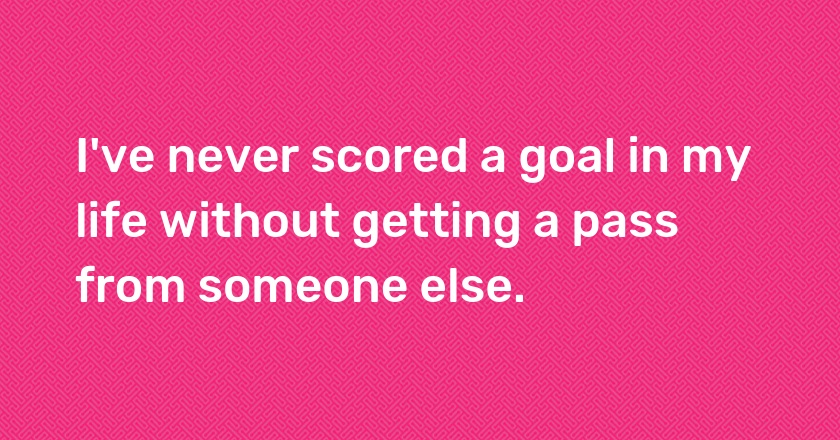 I've never scored a goal in my life without getting a pass from someone else.