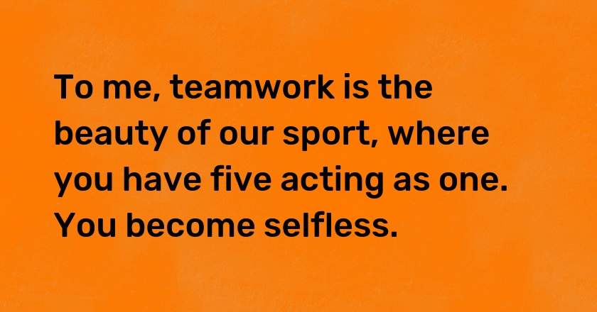 To me, teamwork is the beauty of our sport, where you have five acting as one. You become selfless.