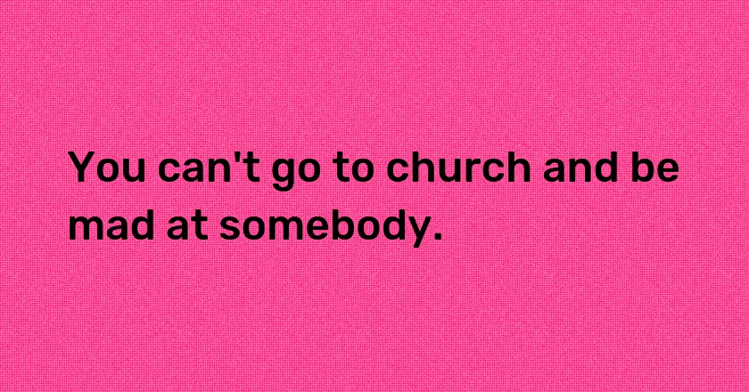 You can't go to church and be mad at somebody.