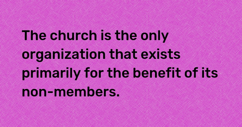 The church is the only organization that exists primarily for the benefit of its non-members.