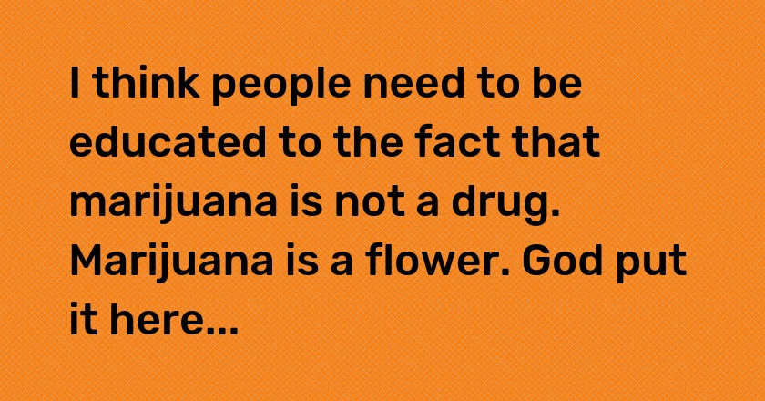 I think people need to be educated to the fact that marijuana is not a drug. Marijuana is a flower. God put it here...