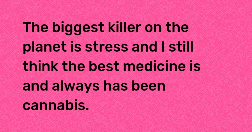 The biggest killer on the planet is stress and I still think the best medicine is and always has been cannabis.