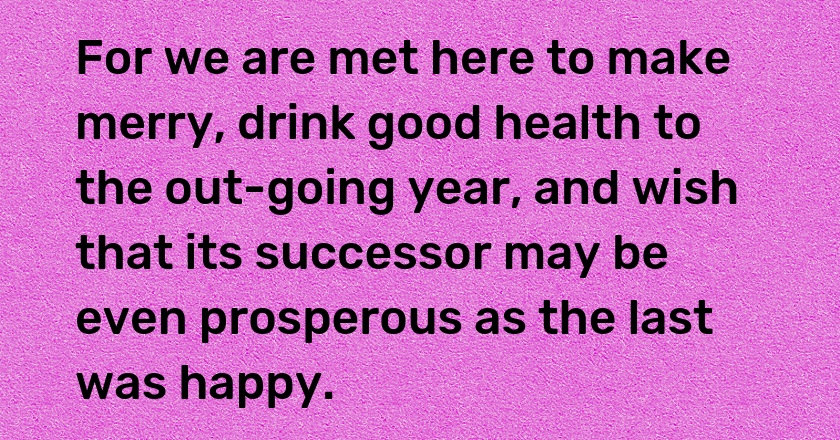 For we are met here to make merry, drink good health to the out-going year, and wish that its successor may be even prosperous as the last was happy.