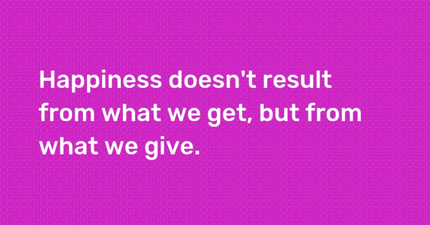 Happiness doesn't result from what we get, but from what we give.