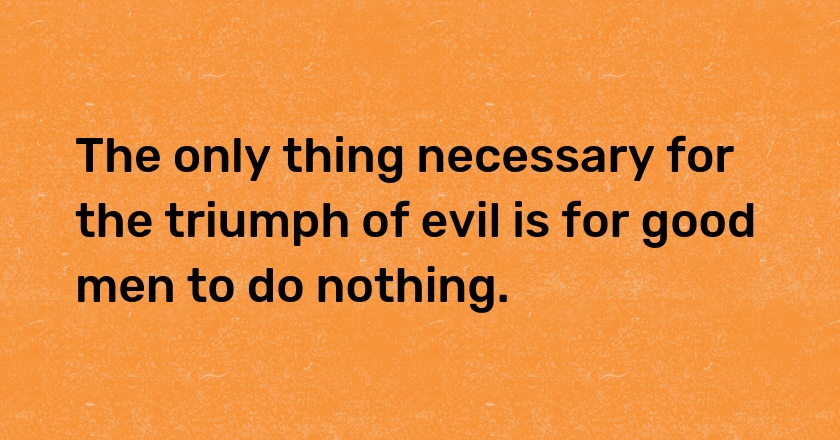 The only thing necessary for the triumph of evil is for good men to do nothing.