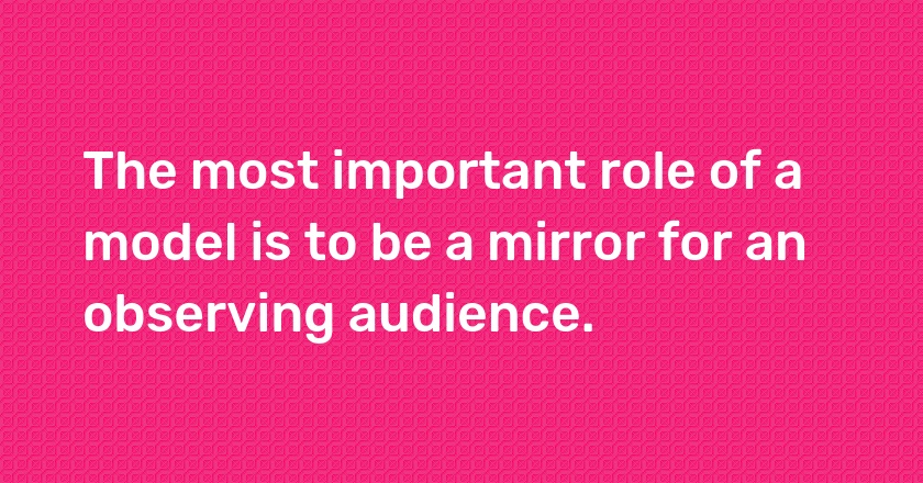 The most important role of a model is to be a mirror for an observing audience.