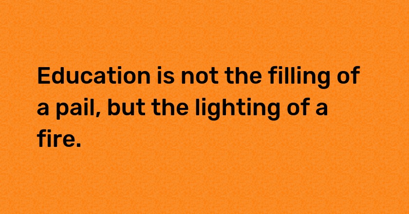 Education is not the filling of a pail, but the lighting of a fire.