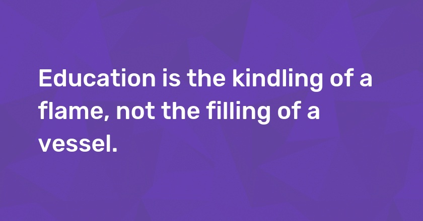 Education is the kindling of a flame, not the filling of a vessel.