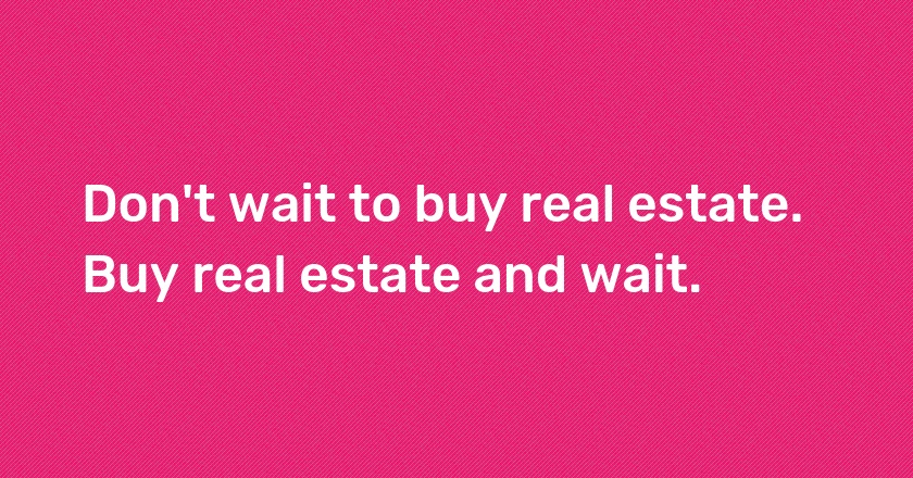 Don't wait to buy real estate. Buy real estate and wait.