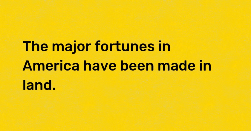 The major fortunes in America have been made in land.