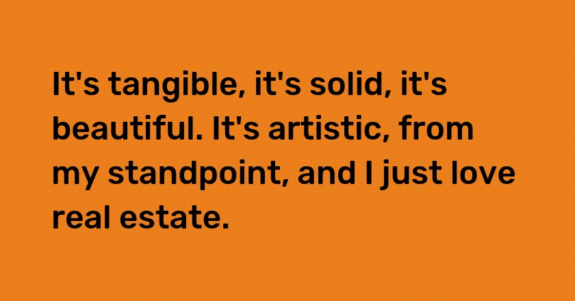 It's tangible, it's solid, it's beautiful. It's artistic, from my standpoint, and I just love real estate.