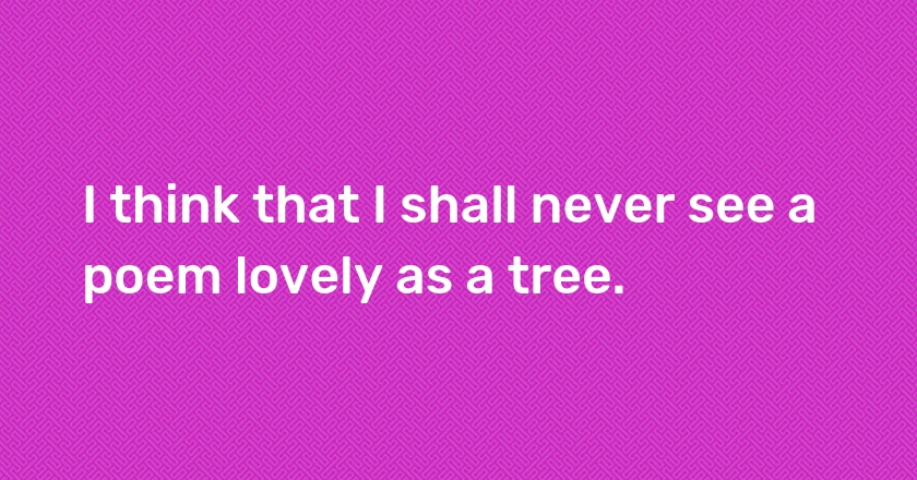 I think that I shall never see a poem lovely as a tree.