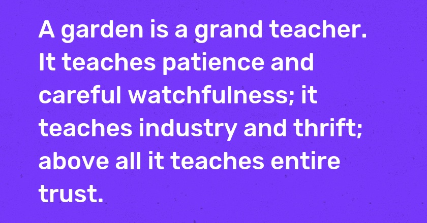 A garden is a grand teacher. It teaches patience and careful watchfulness; it teaches industry and thrift; above all it teaches entire trust.