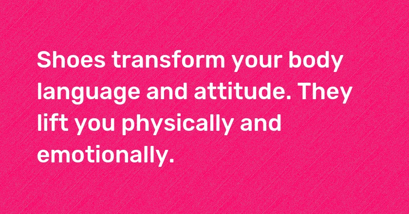 Shoes transform your body language and attitude. They lift you physically and emotionally.