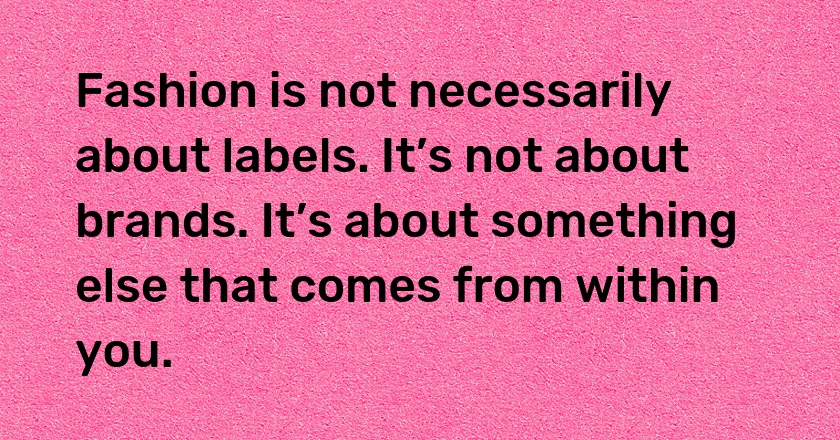 Fashion is not necessarily about labels. It’s not about brands. It’s about something else that comes from within you.