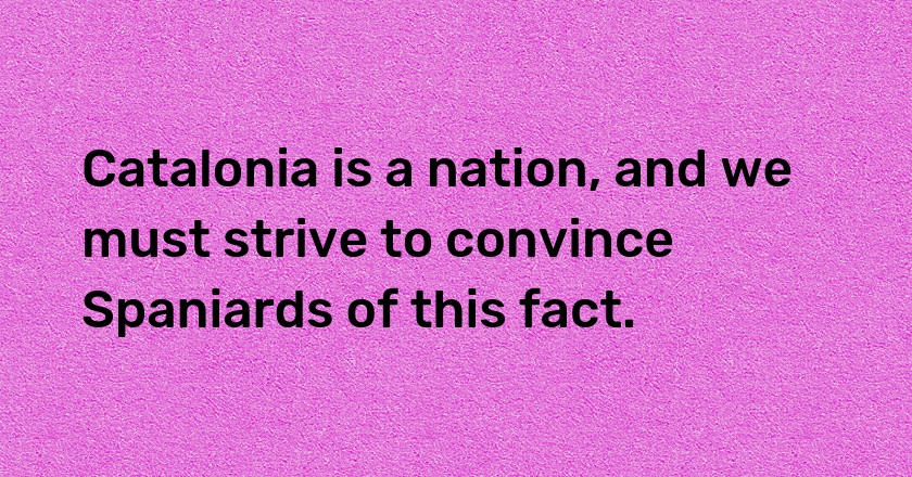 Catalonia is a nation, and we must strive to convince Spaniards of this fact.