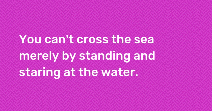 You can't cross the sea merely by standing and staring at the water.