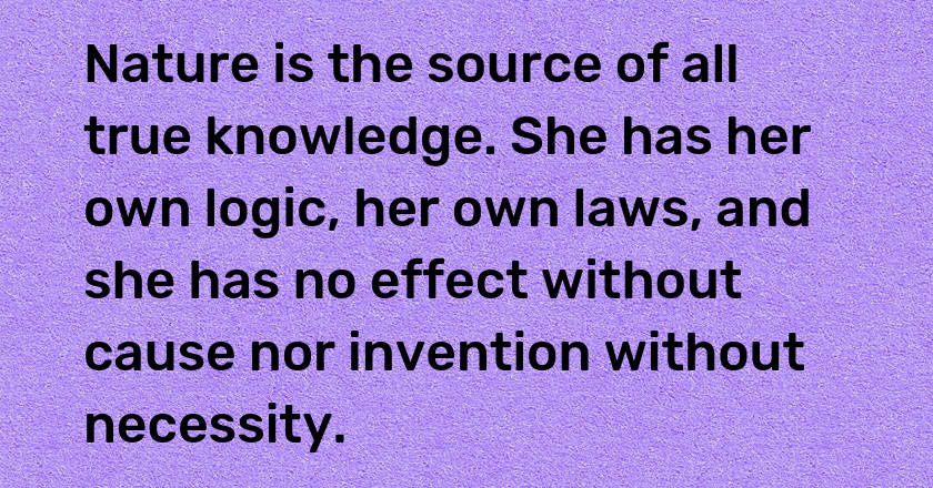 Nature is the source of all true knowledge. She has her own logic, her own laws, and she has no effect without cause nor invention without necessity.