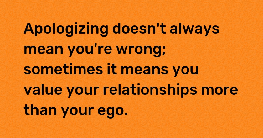 Apologizing doesn't always mean you're wrong; sometimes it means you value your relationships more than your ego.