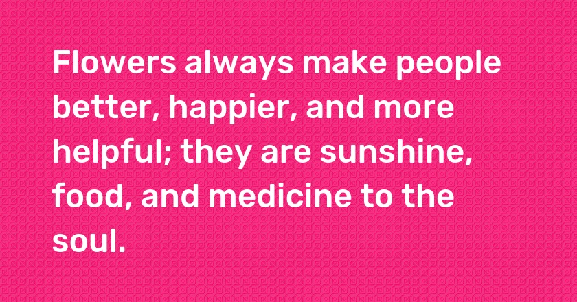 Flowers always make people better, happier, and more helpful; they are sunshine, food, and medicine to the soul.