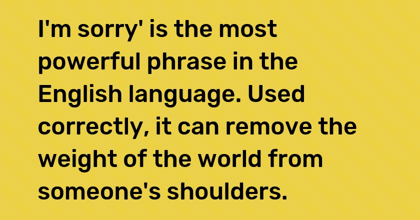 I'm sorry' is the most powerful phrase in the English language. Used correctly, it can remove the weight of the world from someone's shoulders.