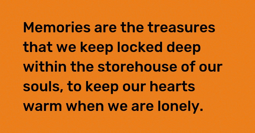 Memories are the treasures that we keep locked deep within the storehouse of our souls, to keep our hearts warm when we are lonely.