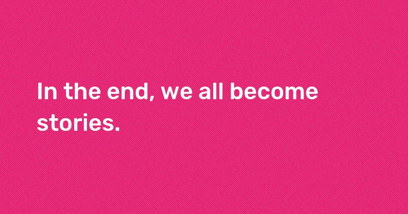 In the end, we all become stories.