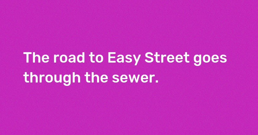 The road to Easy Street goes through the sewer.