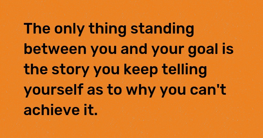 The only thing standing between you and your goal is the story you keep telling yourself as to why you can't achieve it.