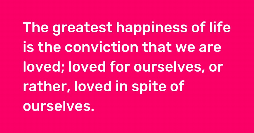 The greatest happiness of life is the conviction that we are loved; loved for ourselves, or rather, loved in spite of ourselves.