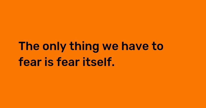 The only thing we have to fear is fear itself.