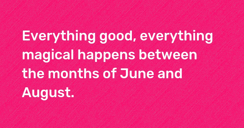 Everything good, everything magical happens between the months of June and August.