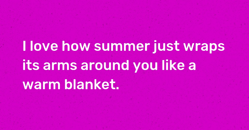 I love how summer just wraps its arms around you like a warm blanket.