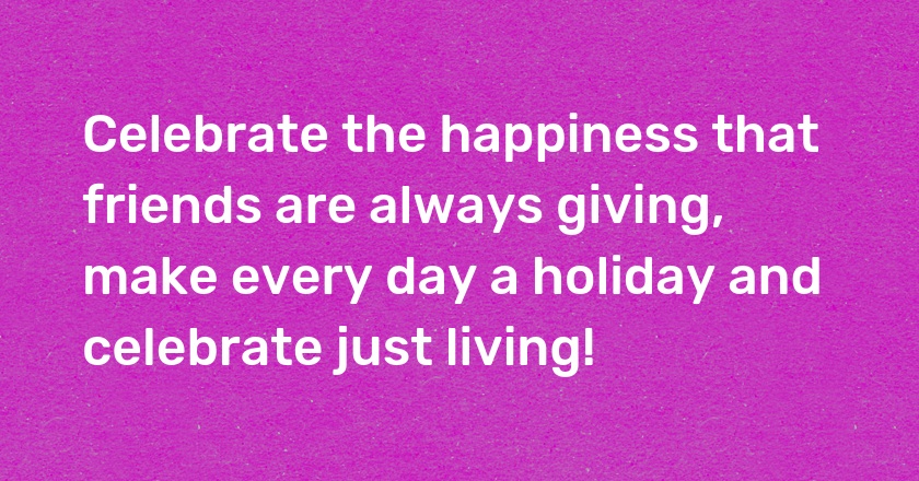 Celebrate the happiness that friends are always giving, make every day a holiday and celebrate just living!