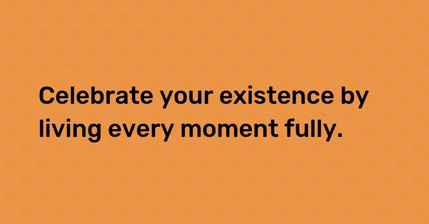 Celebrate your existence by living every moment fully.