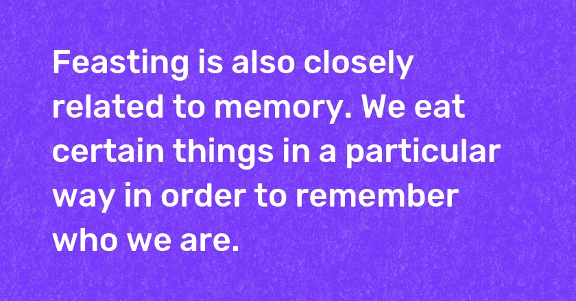 Feasting is also closely related to memory. We eat certain things in a particular way in order to remember who we are.