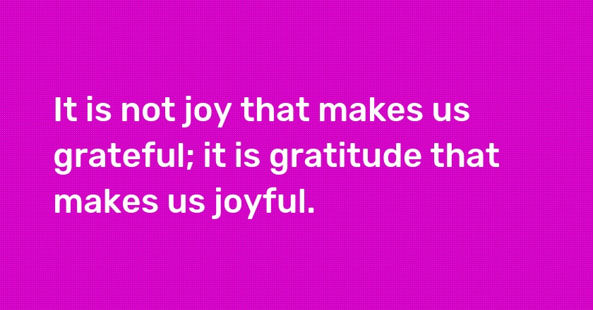 It is not joy that makes us grateful; it is gratitude that makes us joyful.