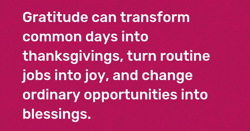 Gratitude can transform common days into thanksgivings, turn routine jobs into joy, and change ordinary opportunities into blessings.