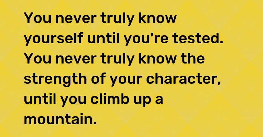 You never truly know yourself until you're tested. You never truly know the strength of your character, until you climb up a mountain.