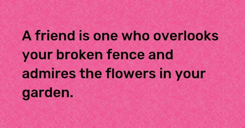 A friend is one who overlooks your broken fence and admires the flowers in your garden.