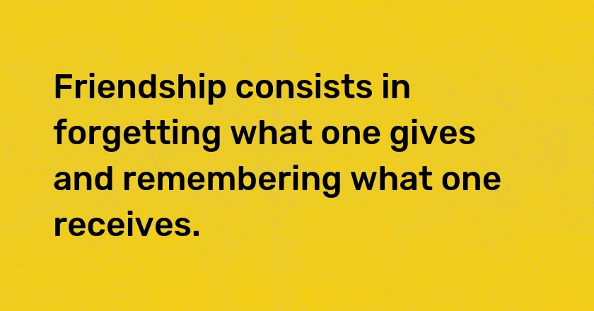 Friendship consists in forgetting what one gives and remembering what one receives.