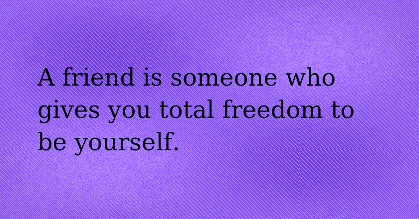 A friend is someone who gives you total freedom to be yourself.