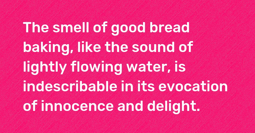 The smell of good bread baking, like the sound of lightly flowing water, is indescribable in its evocation of innocence and delight.