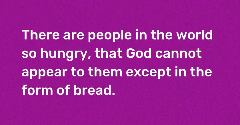 There are people in the world so hungry, that God cannot appear to them except in the form of bread.