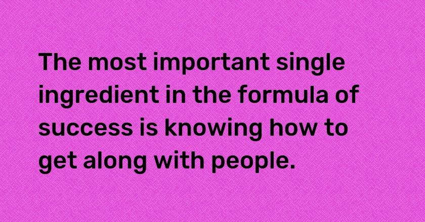 The most important single ingredient in the formula of success is knowing how to get along with people.