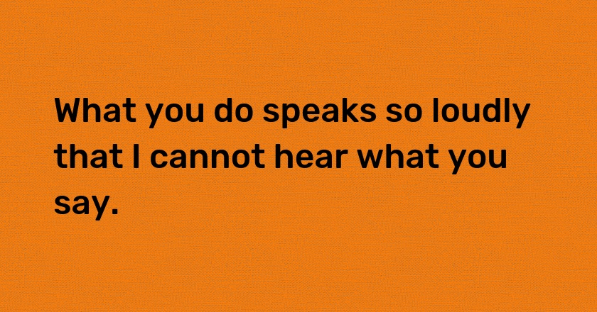 What you do speaks so loudly that I cannot hear what you say.