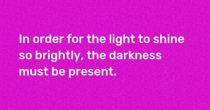 In order for the light to shine so brightly, the darkness must be present.