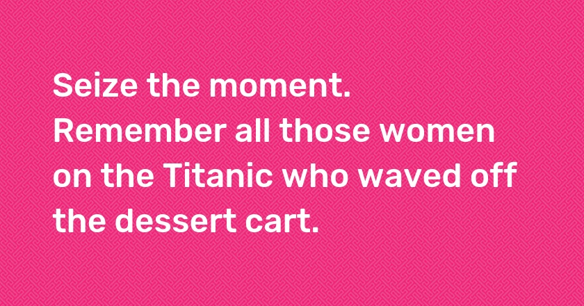 Seize the moment. Remember all those women on the Titanic who waved off the dessert cart.