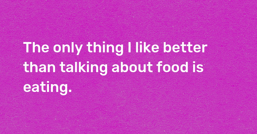 The only thing I like better than talking about food is eating.