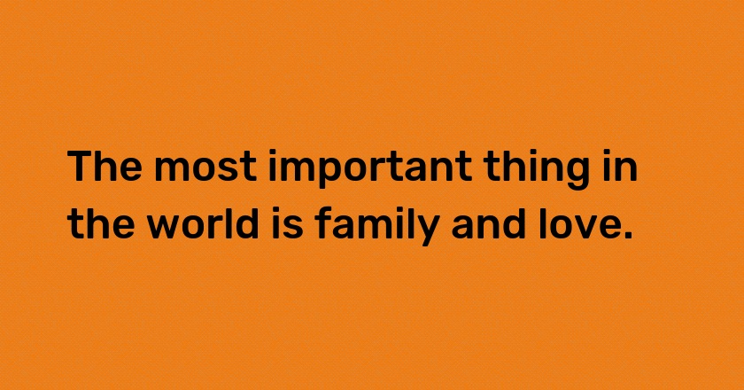 The most important thing in the world is family and love.